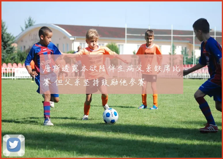 唐斯透露本欲陪伴生病父亲缺席比赛 但父亲坚持鼓励他参赛