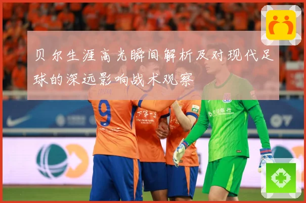 贝尔生涯高光瞬间解析及对现代足球的深远影响战术观察