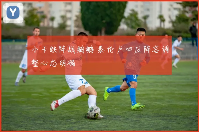 小卡缺阵战鹈鹕 泰伦卢回应阵容调整心态明确