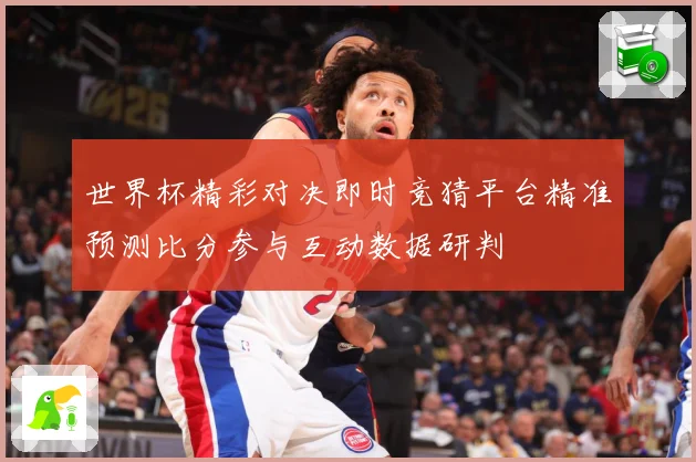世界杯精彩对决即时竞猜平台精准预测比分参与互动数据研判
