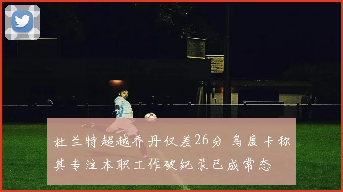杜兰特超越乔丹仅差26分 乌度卡称其专注本职工作破纪录已成常态