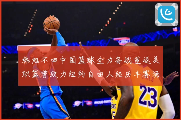 韩旭不回中国篮球全力备战重返美职篮曾效力纽约自由人经历丰赛场复盘