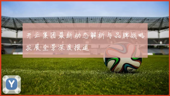 开云集团最新动态解析与品牌战略发展全景深度报道