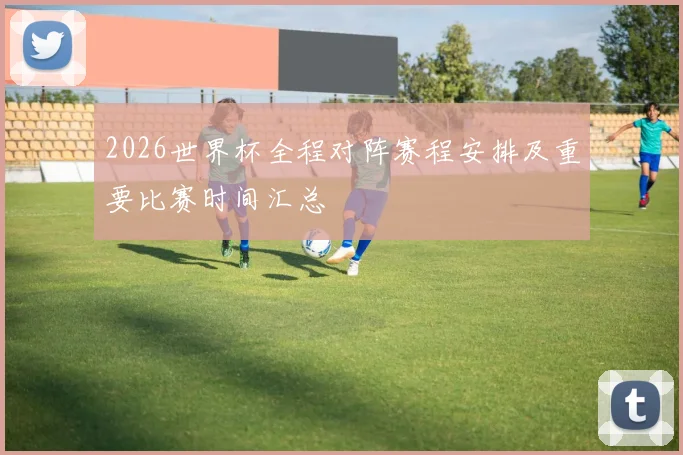 2026世界杯全程对阵赛程安排及重要比赛时间汇总