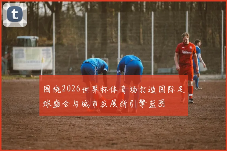 围绕2026世界杯体育场打造国际足球盛会与城市发展新引擎蓝图
