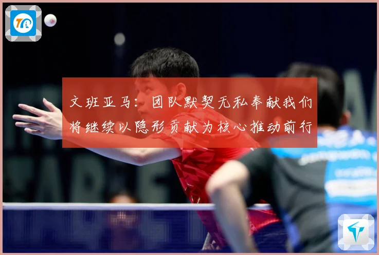 文班亚马：团队默契无私奉献我们将继续以隐形贡献为核心推动前行