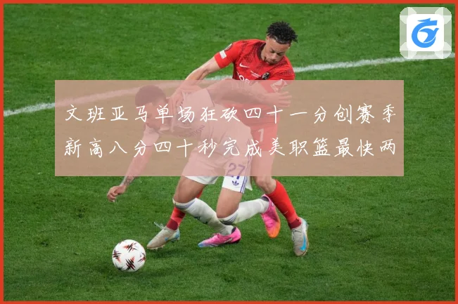 文班亚马单场狂砍四十一分创赛季新高八分四十秒完成美职篮最快两赛场复盘