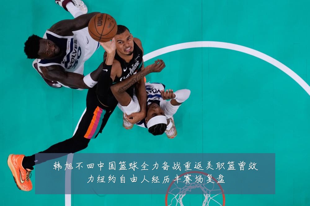 韩旭不回中国篮球全力备战重返美职篮曾效力纽约自由人经历丰赛场复盘