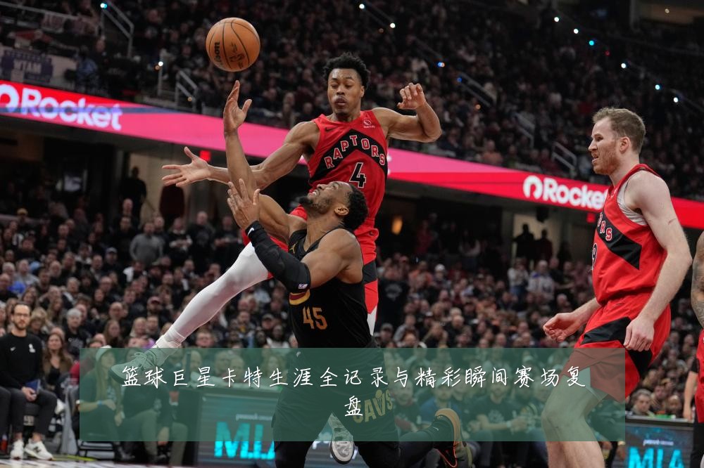 篮球巨星卡特生涯全记录与精彩瞬间赛场复盘